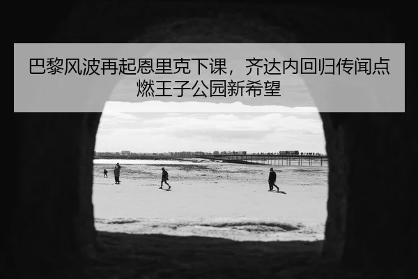 巴黎风波再起恩里克下课，齐达内回归传闻点燃王子公园新希望